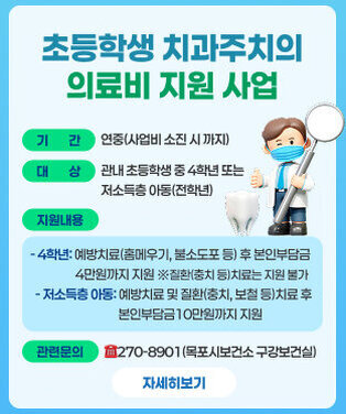초등학생 치과주치의 의료비 지원 사업 ○ 기    간: 연중(사업비 소진 시 까지)              ○ 대    상: 관내 초등학생 중 4학년 또는 저소득층 아동(전학년)    ※저소득층 아동: 기초수급자, 차상위계층, 교육비 지원 대상자  ○ 지원내용       - 4학년: 예방치료(홈메우기, 불소도포 등) 후 본인부담금 4만원까지 지원              ※질환(충치 등)치료는 지원 불가   - 저소득층 아동: 예방치료 및 질환(충치, 보철 등)치료 후 본인부담금                      10만원까지 지원   ○ 관련문의: ☎270-8901(목포시보건소 구강보건실) 자세히보기
