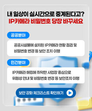 내 일상이 실시간으로 중계된다고? IP카메라 비밀번호 당장 바꾸세요 (공공분야)공공시설물에 설치된 IP카메라 현황 점검 및 비밀번호 변경 등 보안 조치 이행  (민간분야) IP카메라 해킹에 취약한 사업장 중심으로            위험성 안내 및 비밀번호 변경 등 보안조치 이행   보안 강화 체크리스트 확인