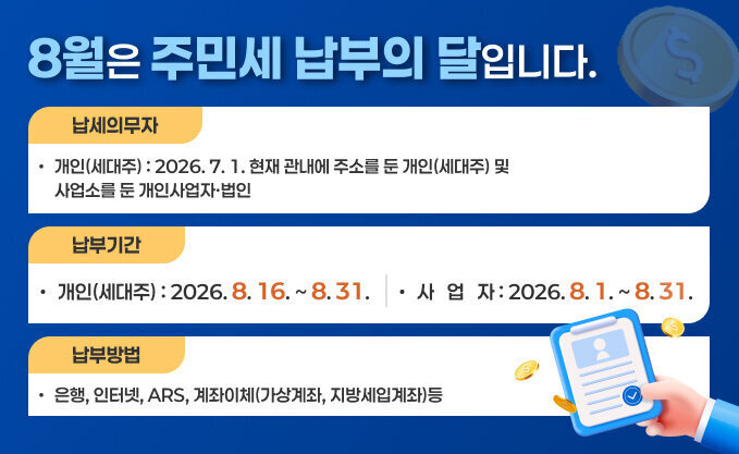 8월은 주민세 납부의 달입니다.   • 납세의무자 : 2026. 7. 1. 현재 관내에 주소를 둔 개인(세대주) 및                  사업소를 둔 개인사업자·법인   • 납부기간 : 개인(세대주) 2026. 8. 16. ～ 8. 31.                   사  업  자 2026. 8.  1. ～ 8. 31.   • 납부 방법 : 은행, 인터넷, ARS, 계좌이체(가상계좌, 지방세입계좌)등