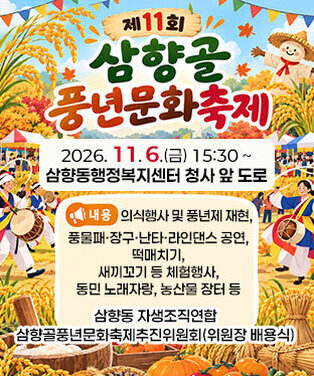 「제11회 삼향골 풍년문화축제」 개최 일시 : 2026. 11. 6.(금) 15:30 ~ 장소 : 삼향동행정복지센터 청사 앞 도로 내용 : 의식행사 및 풍년제 재현, 풍물패·장구·난타·라인댄스 공연, 떡매치기, 새끼꼬기 등 체험행사, 동민 노래자랑, 농산물 장터 등 주최 : 삼향동 자생조직연합 주관 : 삼향골풍년문화축제추진위원회(위원장 배용식)