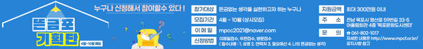 뜬금포 기획단 4월 ~ 10월 매달 누구나 신청해서  참여할수 있다! 참가대상 뜬금없는 생각을 실현하고자 하는 누구나 모집기간 4우러 ~10월 (상시모집) 이메일 mpcc2021@naver.com 신청방법 이메일접수,우편접수,방문접수 필수내용 성명 연락처 필요예산 나의뜬금없는 생각 지원금액 최대 300만원 이내 주소 전남 목포시 영산로 59번길 33-5 어울림회관 4층 목포문화도시센터 061-802-1017 자세한 내용은 http://www.mpcf.or.kr/ 공지사항 참고