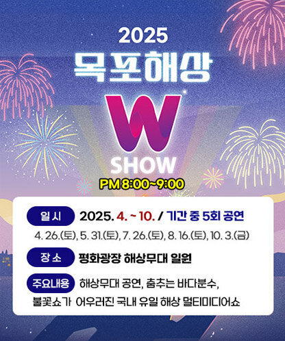 2025목포해상 W SHOW PM8:00~9:00 -일시 : 2025. 4. ~ 10. / 기간 중 5회 공연 -장소 :평화광장 해상무대 일원 -주요내용 : 해상무대 공연, 춤추는 바다분수, 불꽃쇼가 어우러진 국내 유일 해상 멀티미디어쇼