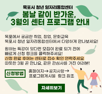 목포시 청년 일자리통합센터 봄날 같이 반가운, 3월의 센터 프로그램 안내 목포에서 궁금한 취업, 창업, 문화교육 목포시 청년 일자리통합센터에서 다양하게 만나보세요! 원하는 특강이 있다면 모집이 완료 되기 전에 빠르게 신청 링크를 클릭해주세요! 신청 완료 후에는 센터로 접수 확인 연락주세요 따뜻한 3월 곧 만나요, 같은 관심사를 가진 여러분! 신청방법 홈페이지 공지사항 프로그램게시물 링크 참조 자세히보기
