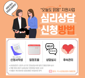 상담신청서 모집공고문 확인!!  오늘도 맑음 지원사업 심리상담 신청 방법 방문/이메일 접수 신청서 작성 - 일정조율 - 상담실시 - 후속관리 * 상담일정은 신청자 순으로 전담상담사와 일정 조율을 통해 실시 * 개별 최대 4회기 심층상담 지원 (회당 50분 소요) * 제출한 개인정보와 상담내용은 비밀보장 원칙  문의 : 각 시군청년센터 대표번호